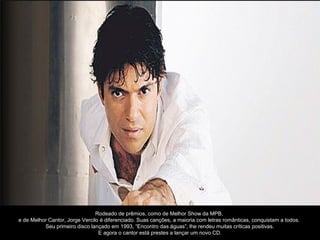 Rodeado de prêmios, como de Melhor Show da MPB,
e de Melhor Cantor, Jorge Vercilo é diferenciado. Suas canções, a maioria com letras românticas, conquistam a todos.
          Seu primeiro disco lançado em 1993, “Encontro das águas”, lhe rendeu muitas críticas positivas.
                                 E agora o cantor está prestes a lançar um novo CD.
 
