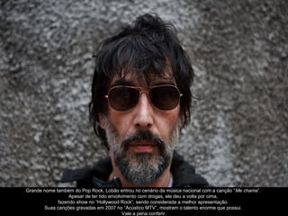 Grande nome também do Pop Rock, Lobão entrou no cenárío da música nacional com a canção “Me chama”.
                  Apesar de ter tido envolvimento com drogas, ele deu a volta por cima,
             fazendo show no “Hollywood Rock”, sendo considerada a melhor apresentação.
       Suas canções gravadas em 2007 no “Acústico MTV”, mostram o talento enorme que possui.
                                           Vale a pena conferir.
 