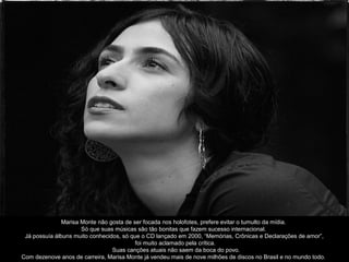 Marisa Monte não gosta de ser focada nos holofotes, prefere evitar o tumulto da mídia.
                      Só que suas músicas são tão bonitas que fazem sucesso internacional.
 Já possuía álbuns muito conhecidos, só que o CD lançado em 2000, “Memórias, Crônicas e Declarações de amor”,
                                          foi muito aclamado pela crítica.
                                 Suas canções atuais não saem da boca do povo.
Com dezenove anos de carreira, Marisa Monte já vendeu mais de nove milhões de discos no Brasil e no mundo todo.
 