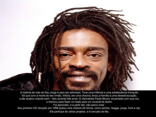 A história de vida de Seu Jorge é para ser admirada. Teve uma infância e uma adolescência tranquila.
   Só que com a morte do seu irmão, Vitório, em uma chacina, levou a família a uma desestruturação,
 e ele acabou virando sem – teto durante três anos. O clarinetista Paulo Moura, encantado com sua voz,
                         o chamou para fazer um teste para um musical de teatro.
                               Foi aprovado, e a partir daí, não parou mais.
Seu primeiro CD, lançado em 1998 possui uma mistura de ritmos, como samba, reagge, jongo, funk e rap.
                            Ele participa de vários projetos, e é cercado de fãs .
 