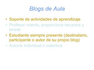 Blogs de Aula Soporte de actividades de aprendizaje Profesor orienta, proporciona recursos y tareas Estudiante siempre presente (destinatario, participante o autor de su propio blog) Autoría individual o colectiva 