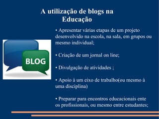 •  Apresentar várias etapas de um projeto desenvolvido na escola, na sala, em grupos ou mesmo individual; •  Criação de um jornal on line; •  Divulgação de atividades ; •  Apoio à um eixo de trabalho(ou mesmo à uma disciplina) •  Preparar para encontros educacionais ente os profissionais, ou mesmo entre estudantes; A utilização de blogs na Educação 