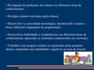 •  Divulgação de produções dos alunos em diferentes áreas de conhecimento; •  Divulgar estudos realizados pelos alunos; •  Desenvolver a curiosidade tecnológica, incentivando o aluno a busca diferentes linguagens de programação ; •  Desenvolver habilidades e competências nas diferentes áreas de conhecimento, aplicando os conteúdos estabelecidos em currículo; •  Trabalhar com imagens criadas ou registradas pelos próprios alunos, ampliando suas habilidades cognitivas na área de criação. 