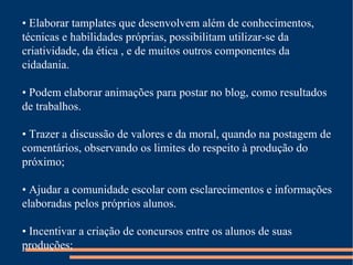 •  Elaborar tamplates que desenvolvem além de conhecimentos, técnicas e habilidades próprias, possibilitam utilizar-se da criatividade, da ética , e de muitos outros componentes da cidadania. •  Podem elaborar animações para postar no blog, como resultados de trabalhos. •  Trazer a discussão de valores e da moral, quando na postagem de comentários, observando os limites do respeito à produção do próximo; •  Ajudar a comunidade escolar com esclarecimentos e informações elaboradas pelos próprios alunos. •  Incentivar a criação de concursos entre os alunos de suas produções; 