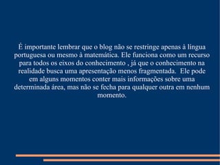 É importante lembrar que o blog não se restringe apenas à língua portuguesa ou mesmo à matemática. Ele funciona como um recurso para todos os eixos do conhecimento , já que o conhecimento na realidade busca uma apresentação menos fragmentada.  Ele pode em alguns momentos conter mais informações sobre uma determinada área, mas não se fecha para qualquer outra em nenhum momento. 