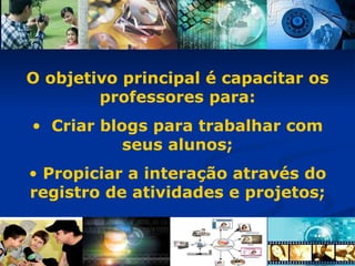O objetivo principal é capacitar os professores para: Criar blogs para trabalhar com seus alunos; Propiciar a interação através do registro de atividades e projetos;