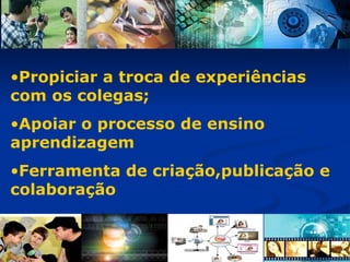 Propiciar a troca de experiências com os colegas; Apoiar o processo de ensino aprendizagem Ferramenta de criação,publicação e colaboração