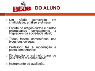 DO ALUNO


Um
hábito
convertido
em
criatividade, análise e síntese;



Escrita de artigos curtos e diretos
expressando corretamente a
linguagem da sociedade atual;



Todos fazem comentários nos
blogs dos colegas;



Professor faz a moderação e
posta comentários;



Divulgação e estimulo para os
pais fazerem comentários;



Instrumento de avaliação.

 