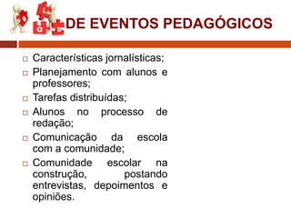 DE EVENTOS PEDAGÓGICOS










Características jornalísticas;
Planejamento com alunos e
professores;
Tarefas distribuídas;
Alunos no processo de
redação;
Comunicação da escola
com a comunidade;
Comunidade escolar na
construção,
postando
entrevistas, depoimentos e
opiniões.

 