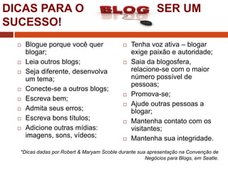 DICAS PARA O
SUCESSO!












Blogue porque você quer
blogar;
Leia outros blogs;
Seja diferente, desenvolva
um tema;
Conecte-se a outros blogs;
Escreva bem;
Admita seus erros;
Escreva bons títulos;
Adicione outras mídias:
imagens, sons, vídeos;

SER UM












Tenha voz ativa – blogar
exige paixão e autoridade;
Saia da blogosfera,
relacione-se com o maior
número possível de
pessoas;
Promova-se;
Ajude outras pessoas a
blogar;
Mantenha contato com os
visitantes;
Mantenha sua integridade.

*Dicas dadas por Robert & Maryam Scoble durante sua apresentação na Convenção de
Negócios para Blogs, em Seatle.

 