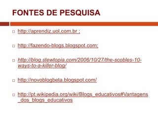 FONTES DE PESQUISA


http://aprendiz.uol.com.br ;



http://fazendo-blogs.blogspot.com;



http://blog.stewtopia.com/2006/10/27/the-scobles-10ways-to-a-killer-blog/



http://novoblogbeta.blogspot.com/



http://pt.wikipedia.org/wiki/Blogs_educativos#Vantagens
_dos_blogs_educativos

 