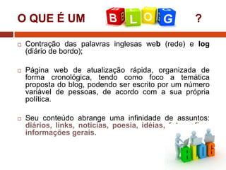 O QUE É UM

?



Contração das palavras inglesas web (rede) e log
(diário de bordo);



Página web de atualização rápida, organizada de
forma cronológica, tendo como foco a temática
proposta do blog, podendo ser escrito por um número
variável de pessoas, de acordo com a sua própria
política.



Seu conteúdo abrange uma infinidade de assuntos:
diários, links, notícias, poesia, idéias, fotografias,
informações gerais.

 