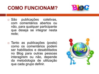 COMO FUNCIONAM?


São publicações coletivas,
com comentários abertos ou
não, para qualquer participante
que deseja se integrar nesta
rede;



Tanto as publicações (posts)
como os comentários podem
ser habilitados e desabilitados
no Blog para outras pessoas
interagirem ou não, depende
da metodologia de utilização
que cada grupo definir.

 