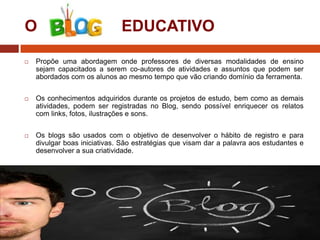 O

EDUCATIVO



Propõe uma abordagem onde professores de diversas modalidades de ensino
sejam capacitados a serem co-autores de atividades e assuntos que podem ser
abordados com os alunos ao mesmo tempo que vão criando domínio da ferramenta.



Os conhecimentos adquiridos durante os projetos de estudo, bem como as demais
atividades, podem ser registradas no Blog, sendo possível enriquecer os relatos
com links, fotos, ilustrações e sons.



Os blogs são usados com o objetivo de desenvolver o hábito de registro e para
divulgar boas iniciativas. São estratégias que visam dar a palavra aos estudantes e
desenvolver a sua criatividade.

 