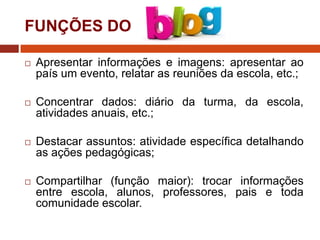 FUNÇÕES DO


Apresentar informações e imagens: apresentar ao
país um evento, relatar as reuniões da escola, etc.;



Concentrar dados: diário da turma, da escola,
atividades anuais, etc.;



Destacar assuntos: atividade específica detalhando
as ações pedagógicas;



Compartilhar (função maior): trocar informações
entre escola, alunos, professores, pais e toda
comunidade escolar.

 