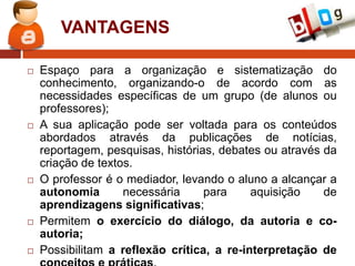 VANTAGENS










Espaço para a organização e sistematização do
conhecimento, organizando-o de acordo com as
necessidades específicas de um grupo (de alunos ou
professores);
A sua aplicação pode ser voltada para os conteúdos
abordados através da publicações de notícias,
reportagem, pesquisas, histórias, debates ou através da
criação de textos.
O professor é o mediador, levando o aluno a alcançar a
autonomia
necessária
para
aquisição
de
aprendizagens significativas;
Permitem o exercício do diálogo, da autoria e coautoria;
Possibilitam a reflexão crítica, a re-interpretação de

 