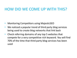 HOW DID WE COME UP WITH THIS?


• Monitoring Competitors using MajesticSEO
• We noticed a popular trend of third party blog services
  being used to create blog networks that link back
• Check referring domains of any top 5 websites that
  compete for a very competitive rich keyword. You will find
  70% of the time that third party blog services has been
  used
 