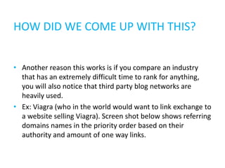 HOW DID WE COME UP WITH THIS?


• Another reason this works is if you compare an industry
  that has an extremely difficult time to rank for anything,
  you will also notice that third party blog networks are
  heavily used.
• Ex: Viagra (who in the world would want to link exchange to
  a website selling Viagra). Screen shot below shows referring
  domains names in the priority order based on their
  authority and amount of one way links.
 