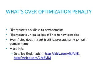 WHAT’S OVER OPTIMIZATION PENALTY


• Filter targets backlinks to new domains
• Filter targets unreal spikes of links to new domains
• Even if blog doesn’t rank it still passes authority to main
  domain name
• More Info:
   – Detailed Explanation - http://bitly.com/GL4VKE,
      http://selnd.com/GM6VlM
 
