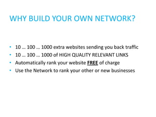 WHY BUILD YOUR OWN NETWORK?


•   10 … 100 … 1000 extra websites sending you back traffic
•   10 … 100 … 1000 of HIGH QUALITY RELEVANT LINKS
•   Automatically rank your website FREE of charge
•   Use the Network to rank your other or new businesses
 