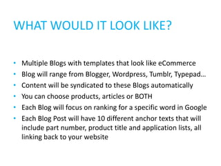 WHAT WOULD IT LOOK LIKE?

•   Multiple Blogs with templates that look like eCommerce
•   Blog will range from Blogger, Wordpress, Tumblr, Typepad…
•   Content will be syndicated to these Blogs automatically
•   You can choose products, articles or BOTH
•   Each Blog will focus on ranking for a specific word in Google
•   Each Blog Post will have 10 different anchor texts that will
    include part number, product title and application lists, all
    linking back to your website
 