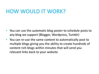 HOW WOULD IT WORK?


• You can use the automatic blog poster to schedule posts to
  any blog we support (Blogger, Wordpress, Tumblr)
• You can re-use the same content to automatically post to
  multiple blogs giving you the ability to create hundreds of
  content rich blogs within minutes that will send you
  relevant links back to your website
 