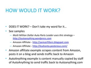 HOW WOULD IT WORK?

• DOES IT WORK? – Don’t take my word for it…
• See samples
   – Multi Million Dollar Auto Parts Leader uses this strategy –
     http://autoanything.wordpress.com
   – Amazon Affiliate - http://aemairfilters.blogspot.com
   – Amazon Affiliate - http://ksahonta.posterous.com/
• Amazon affiliate example scrapes content from Amazon,
  posts it on a blog and sends traffic back to Amazon
• AutoAnything example is content manually copied by staff
  of AutoAnything to send traffic back to Autoanything.com
 