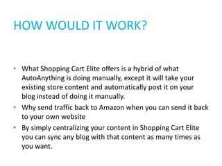 HOW WOULD IT WORK?


• What Shopping Cart Elite offers is a hybrid of what
  AutoAnything is doing manually, except it will take your
  existing store content and automatically post it on your
  blog instead of doing it manually.
• Why send traffic back to Amazon when you can send it back
  to your own website
• By simply centralizing your content in Shopping Cart Elite
  you can sync any blog with that content as many times as
  you want.
 