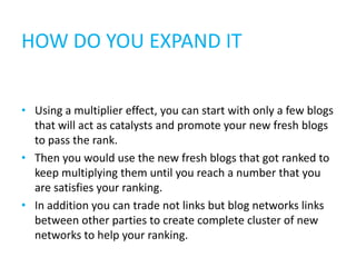 HOW DO YOU EXPAND IT


• Using a multiplier effect, you can start with only a few blogs
  that will act as catalysts and promote your new fresh blogs
  to pass the rank.
• Then you would use the new fresh blogs that got ranked to
  keep multiplying them until you reach a number that you
  are satisfies your ranking.
• In addition you can trade not links but blog networks links
  between other parties to create complete cluster of new
  networks to help your ranking.
 