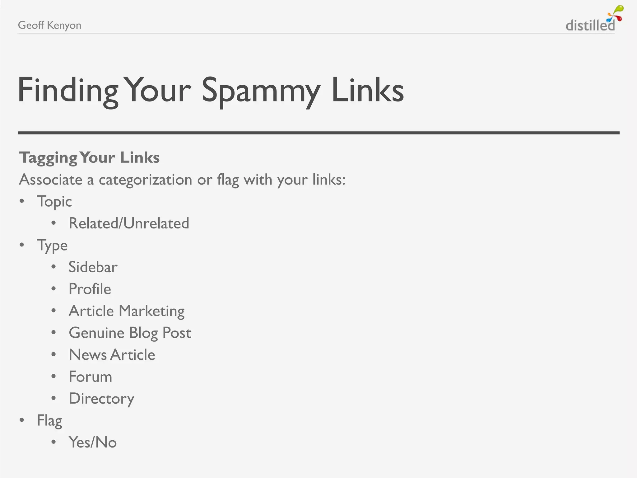 FindingYour Spammy Links
TaggingYour Links
Associate a categorization or flag with your links:
• Topic
• Related/Unrelated
• Type
• Sidebar
• Profile
• Article Marketing
• Genuine Blog Post
• News Article
• Forum
• Directory
• Flag
• Yes/No
Geoff Kenyon
 