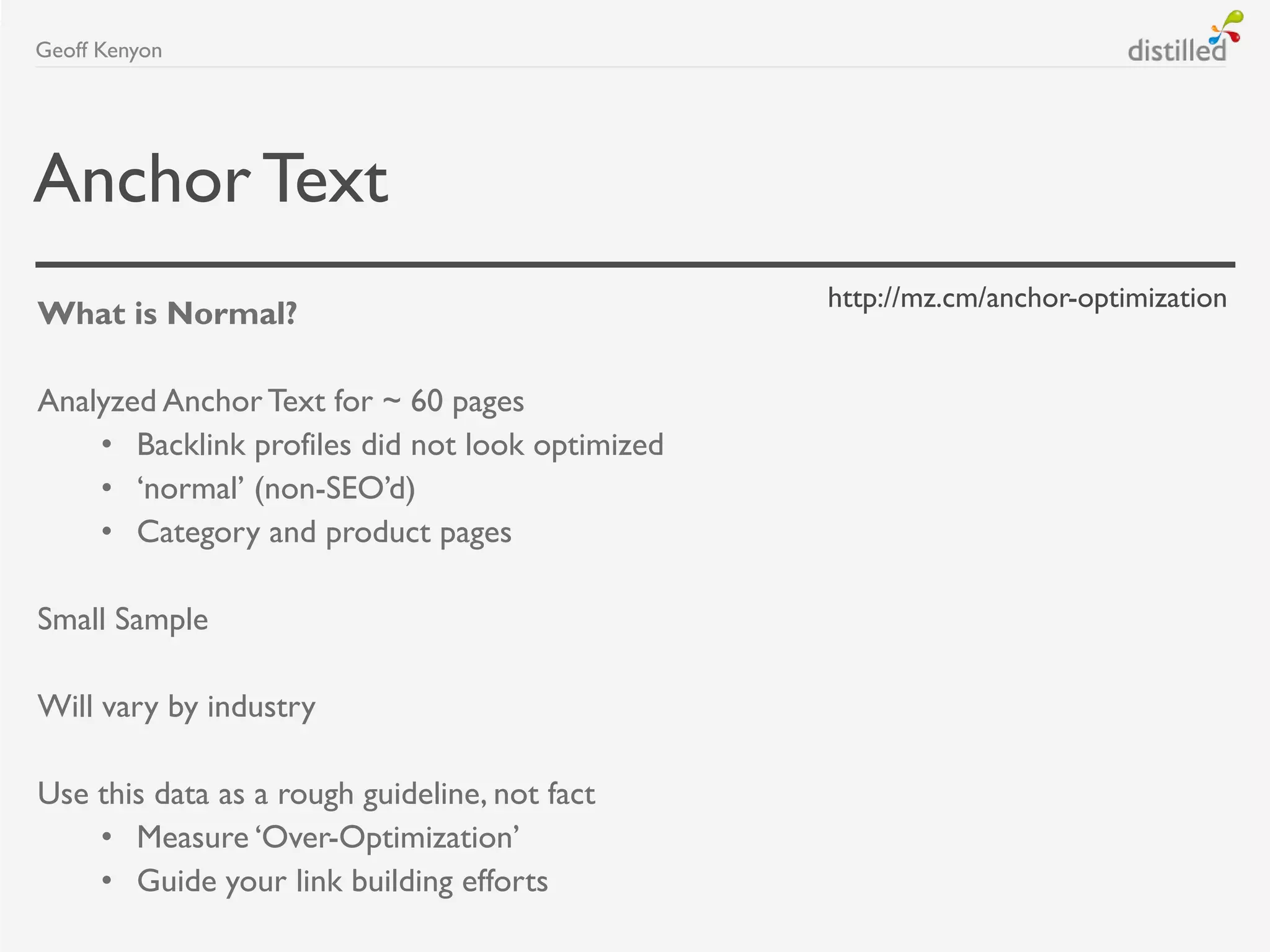 AnchorText
What is Normal?
Analyzed Anchor Text for ~ 60 pages
• Backlink profiles did not look optimized
• „normal‟ (non-SEO‟d)
• Category and product pages
Small Sample
Will vary by industry
Use this data as a rough guideline, not fact
• Measure „Over-Optimization‟
• Guide your link building efforts
Geoff Kenyon
http://mz.cm/anchor-optimization
 