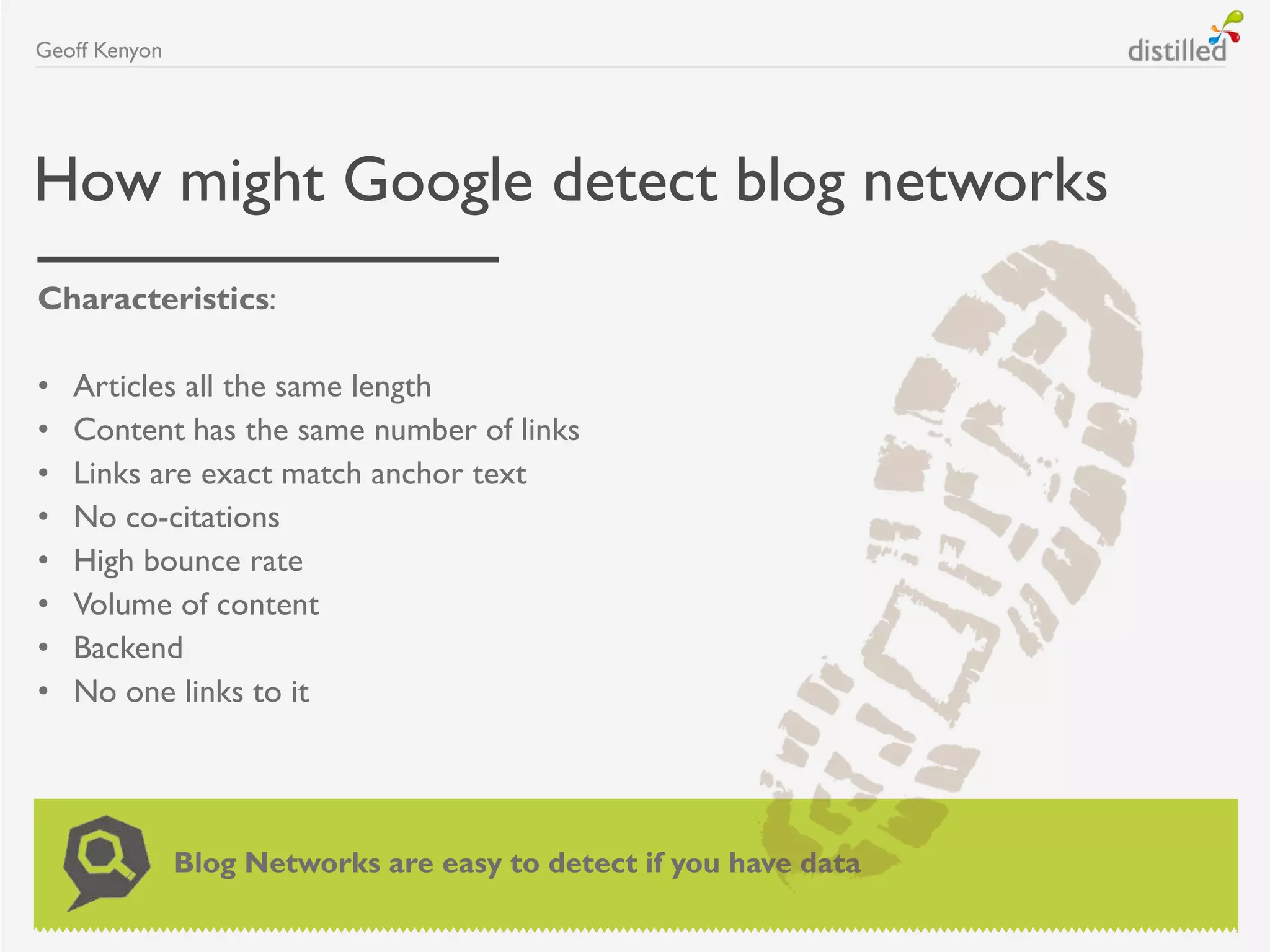 How might Google detect blog networks
Characteristics:
• Articles all the same length
• Content has the same number of links
• Links are exact match anchor text
• No co-citations
• High bounce rate
• Volume of content
• Backend
• No one links to it
Geoff Kenyon
Blog Networks are easy to detect if you have data
 