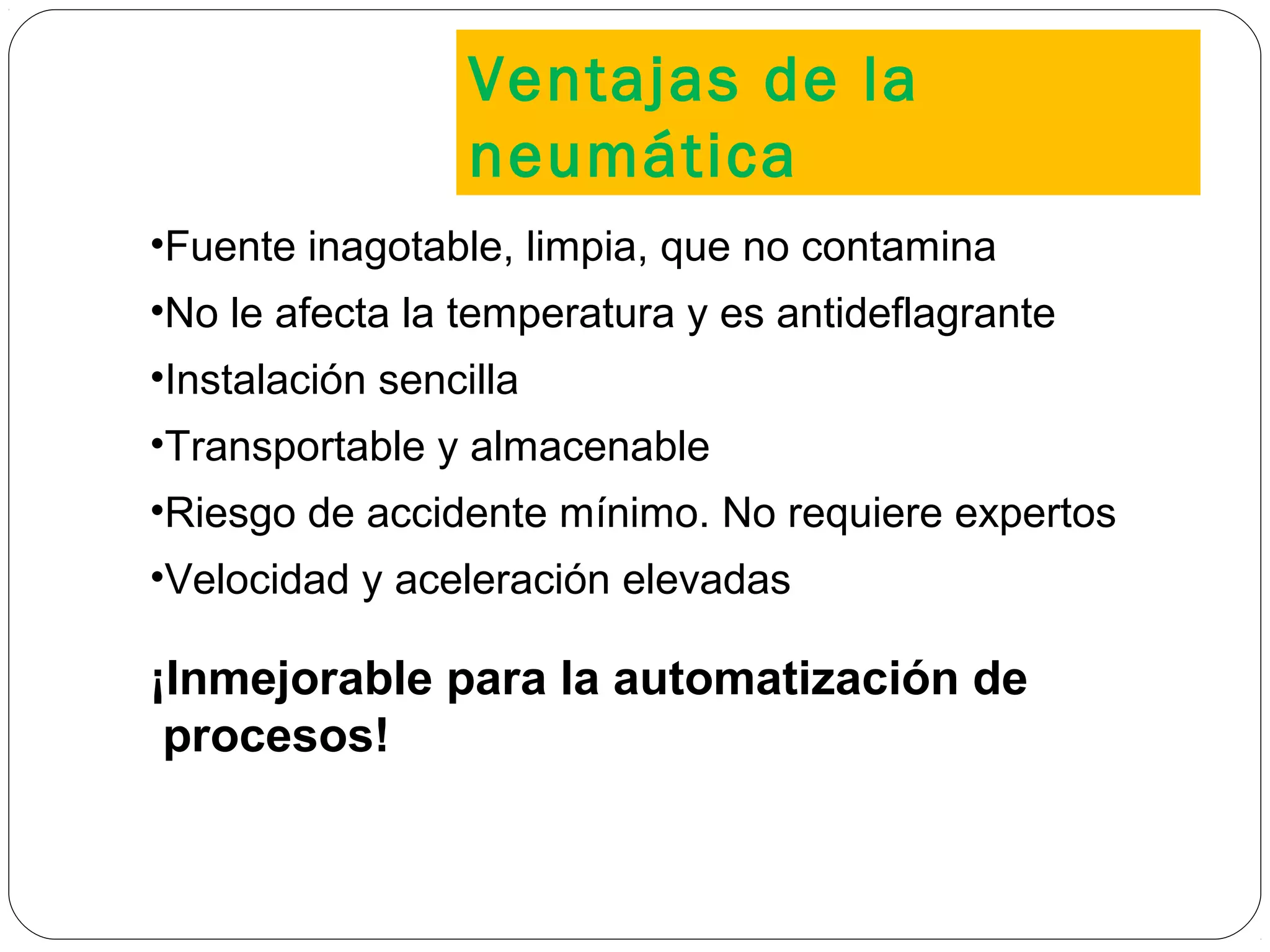 •Fuente inagotable, limpia, que no contamina
•No le afecta la temperatura y es antideflagrante
•Instalación sencilla
•Transportable y almacenable
•Riesgo de accidente mínimo. No requiere expertos
•Velocidad y aceleración elevadas
¡Inmejorable para la automatización de
procesos!
Ventajas de la
neumática
 