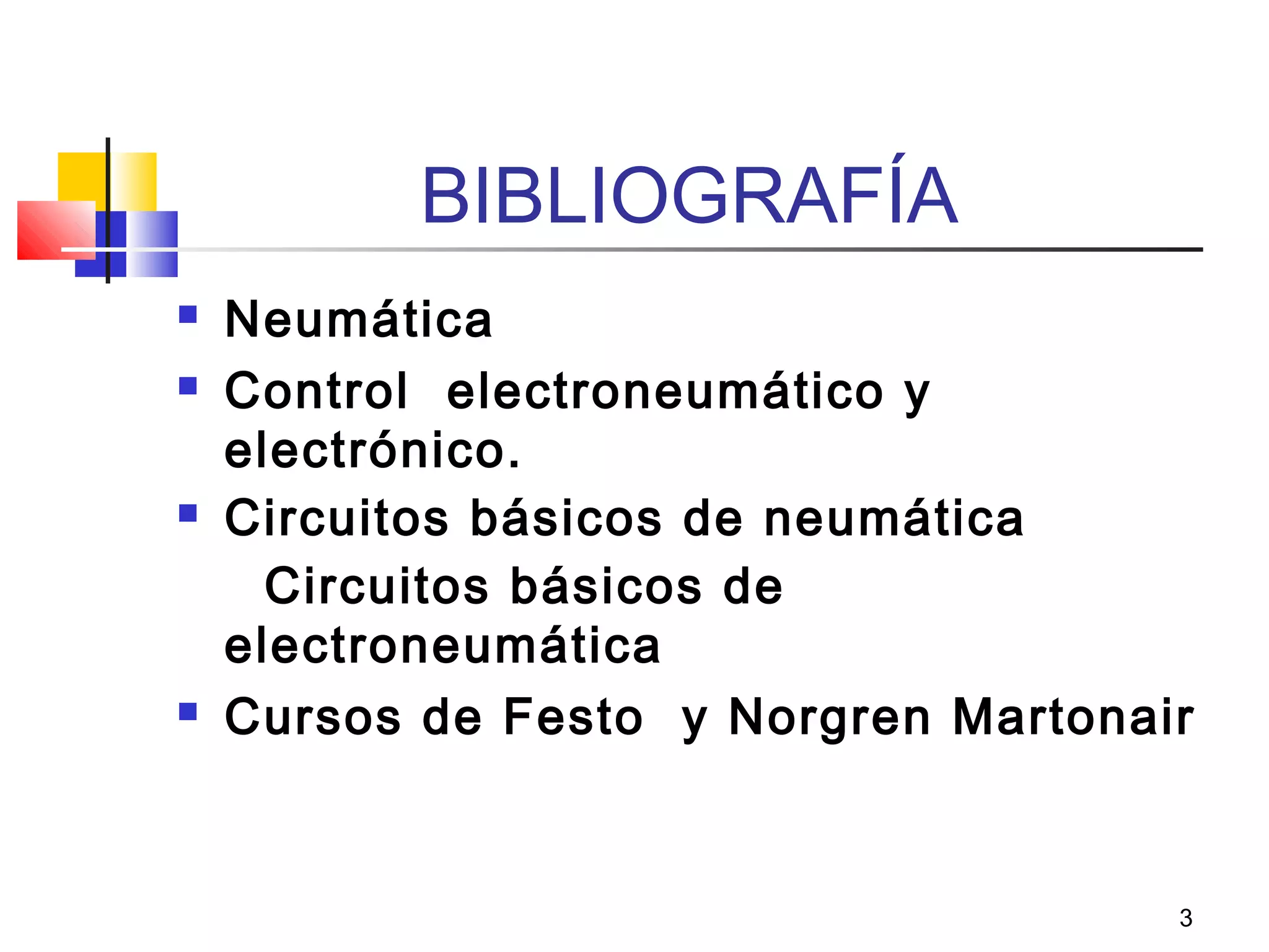 3
BIBLIOGRAFÍA
 Neumática
 Control electroneumático y
electrónico.
 Circuitos básicos de neumática
Circuitos básicos de
electroneumática
 Cursos de Festo y Norgren Martonair
 