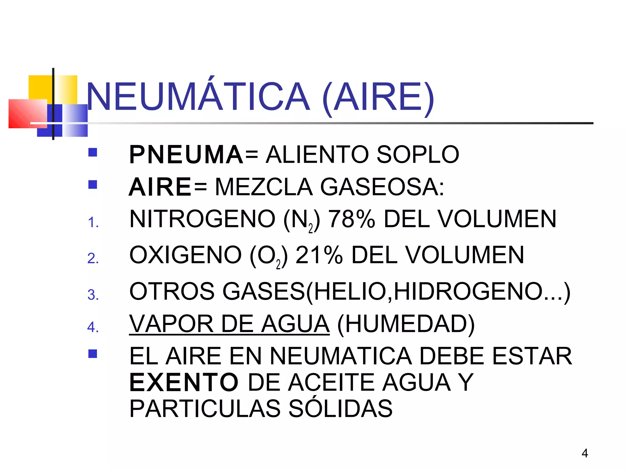 4
NEUMÁTICA (AIRE)
 PNEUMA= ALIENTO SOPLO
 AIRE= MEZCLA GASEOSA:
1. NITROGENO (N2) 78% DEL VOLUMEN
2. OXIGENO (O2) 21% DEL VOLUMEN
3. OTROS GASES(HELIO,HIDROGENO...)
4. VAPOR DE AGUA (HUMEDAD)
 EL AIRE EN NEUMATICA DEBE ESTAR
EXENTO DE ACEITE AGUA Y
PARTICULAS SÓLIDAS
 
