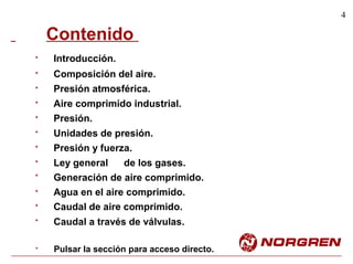 4
Contenido
Introducción.
Composición del aire.
Presión atmosférica.
Aire comprimido industrial.
Presión.
Unidades de presión.
Presión y fuerza.
Ley general de los gases.
Generación de aire comprimido.
Agua en el aire comprimido.
Caudal de aire comprimido.
Caudal a través de válvulas.
*
*
*
*
*
*
*
*
*
*
*
*
Pulsar la sección para acceso directo.*
 