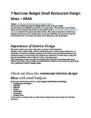 7 Best Low Budget Small Restaurant Design
Ideas – HSAA
7 Best Low Budget Small Restaurant Design Ideas –
Gel up your restaurant interior design ideas under a decent budget.
A good design can highlight restaurants on social media. The best way to get noticed.
Clean up the old place and provide a new facelift under a low-budget small restaurant
design to enhance the space and attract diners. Not a new concept but a hidden one.
Update the place as per its requirement, as per the modernity, the era, this is only the
fundamental rules in running a food joint, and making it go with upgradation.
Importance of Interior Design
Why does Interior decor play a big role in running a Food business?
Lighting, music, sitting areas, and the architecture, all in a whole make statements in a
restaurant. A common marketing strategy in the F&B is how aesthetically pleasing and
unique the place is. Even though this prompts the customers to order more or less, this
impacts the duration of the customer’s stay in the same place.
Take advantage of what you want by changing the customer’s psychology with some
interior decor rules. Hence follow our simple guide to influence the customer’s psychology
using restaurant interior design ideas.
Check out these few restaurant interior design
ideas with small budgets.
Necessary and key Elements for a low budget small Restaurant Design
• Architecture & Design
• Lighting
• Seating
• Colors
• Smell/odor
• Acoustics
• Artistic food
In this article, we will provide you with Interior design ideas surrounding the following
elements
 