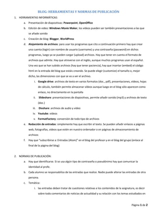 BLOG: HERRAMIENTAS Y NORMAS DE PUBLICACIÓN
1. HERRAMIENTAS INFORMÁTICAS:
a. Presentación de diapositivas: Powerpoint, OpenOffice
b. Edición de video: Windows Movie Maker, los videos pueden ser también presentaciones a las que
se añade sonido
c. Creación de blog: Blogger, WorldPress
d. Alojamiento de archivos: para usar los programas que cito a continuación primero hay que crear
una cuenta (login) con nombre de usuario (username) y una contraseña (password) en dichos
programas, luego ya se pueden cargar (upload) archivos. Hay que tener en cuenta el formato de
archivos que admite. Hay que atreverse con el inglés, aunque muchos programas usan el español.
Una vez que se han subido archivos (hay que tener paciencia), hay que insertar (embed) el código
html en la entrada del blog que estáis creando. Se puede elegir (customize) el tamaño o, mejor
dicho, las dimensiones con que se va a ver el archivo.
i. Google drive: archivos de texto en varios formatos (doc., pdf), presentaciones, vídeos, hojas
de cálculo, también permite almacenar vídeos aunque luego en el blog sólo aparecen como
enlace, no directamente en la pantalla
ii. Slideshare: presentaciones de diapositivas, permite añadir sonido (mp3) y archivos de texto
(doc.)
iii. Divshare: archivos de audio y video
iv. Youtube: videos
v. FormatFactory: conversión de todo tipo de archivos
e. Redacción de entradas: simplemente hay que escribir el texto. Se pueden añadir enlaces a páginas
web, fotografías, videos que estén en nuestro ordenador o en páginas de almacenamiento de
archivos
f. Hay que “subscribirse a: Entradas (Atom)” en el blog del profesor y en el blog del grupo (enlace al
final de la página del blog)
2. NORMAS DE PUBLICACIÓN:
a. Hay que identificarse. Si se usa algún tipo de contraseña o pseudónimo hay que comunicar la
identidad al profe.
b. Cada alumno se responsabiliza de las entradas que realice. Nadie puede alterar las entradas de otra
persona.
c. Temática:
i. las entradas deben tratar de cuestiones relativas a los contenidos de la asignatura, es decir
sobre todo comentarios de noticias de actualidad y su relación con los temas estudiados en
Página 1 de 2
 