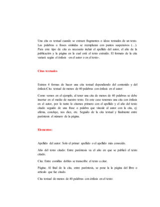 Una cita es textual cuando se extraen fragmentos o ideas textuales de un texto.
Las palabras o frases omitidas se reemplazan con puntos suspensivos (…).
Para este tipo de cita es necesario incluir el apellido del autor, el año de la
publicación y la página en la cual está el texto extraído. El formato de la cita
variará según el énfasis -en el autor o en el texto-.
Citas textuales
Existen 4 formas de hacer una cita textual dependiendo del contenido y del
énfasis:Cita textual de menos de 40 palabras con énfasis en el autor:
Como vemos en el ejemplo, al tener una cita de menos de 40 palabras se debe
insertar en el medio de nuestro texto. En este caso tenemos una cita con énfasis
en el autor, por lo tanto lo citamos primero con el apellido y el año del texto
citado seguido de una frase o palabra que vincule al autor con la cita, ej:
afirma, concluye, nos dice, etc. Seguido de la cita textual y finalmente entre
paréntesis el número de la página.
Elementos:
Apellido del autor: Solo el primer apellido o el apellido más conocido.
Año del texto citado: Entre paréntesis va el año en que se publicó el texto
citado.
Cita: Entre comillas dobles se transcribe el texto a citar.
Página: Al final de la cita, entre paréntesis, se pone la la página del libro o
artículo que fue citado.
Cita textual de menos de 40 palabras con énfasis en el texto:
 