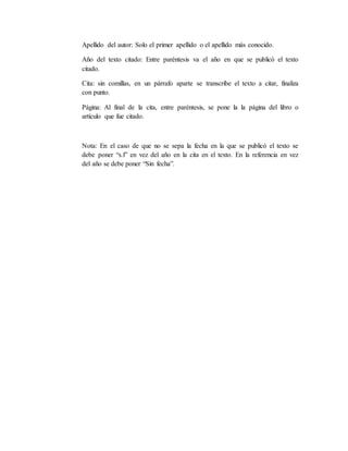 Apellido del autor: Solo el primer apellido o el apellido más conocido.
Año del texto citado: Entre paréntesis va el año en que se publicó el texto
citado.
Cita: sin comillas, en un párrafo aparte se transcribe el texto a citar, finaliza
con punto.
Página: Al final de la cita, entre paréntesis, se pone la la página del libro o
artículo que fue citado.
Nota: En el caso de que no se sepa la fecha en la que se publicó el texto se
debe poner “s.f” en vez del año en la cita en el texto. En la referencia en vez
del año se debe poner “Sin fecha”.
 