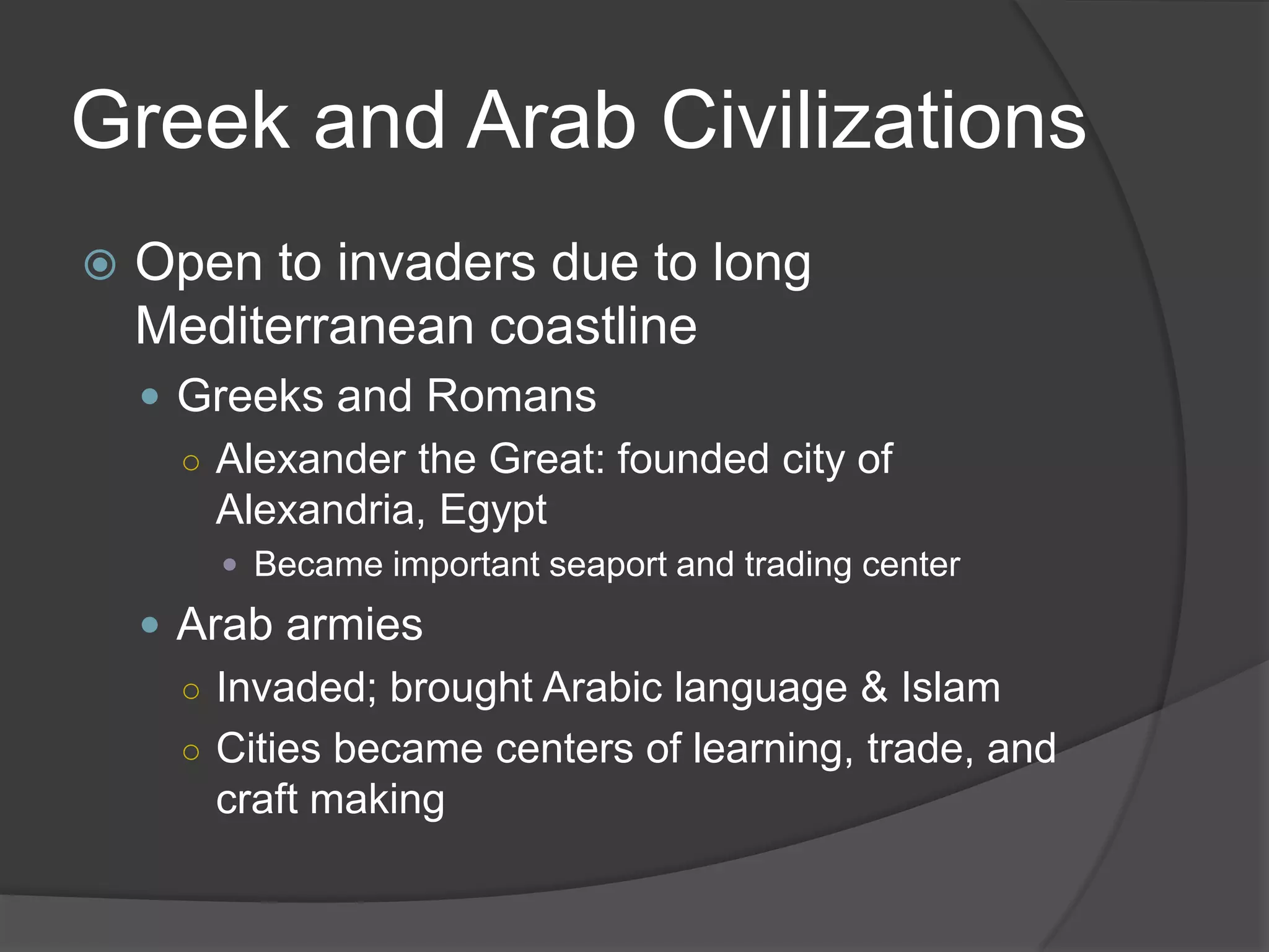 Greek and Arab CivilizationsOpen to invaders due to long Mediterranean coastlineGreeks and RomansAlexander the Great: founded city of Alexandria, EgyptBecame important seaport and trading centerArab armiesInvaded; brought Arabic language & IslamCities became centers of learning, trade, and craft making