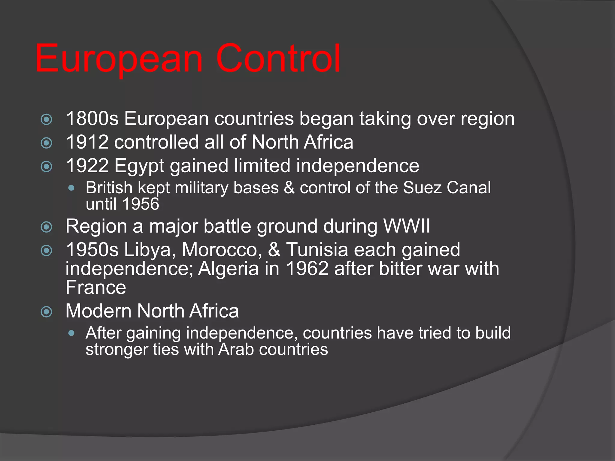 European Control1800s European countries began taking over region1912 controlled all of North Africa1922 Egypt gained limited independenceBritish kept military bases & control of the Suez Canal until 1956Region a major battle ground during WWII1950s Libya, Morocco, & Tunisia each gained independence; Algeria in 1962 after bitter war with FranceModern North AfricaAfter gaining independence, countries have tried to build stronger ties with Arab countries