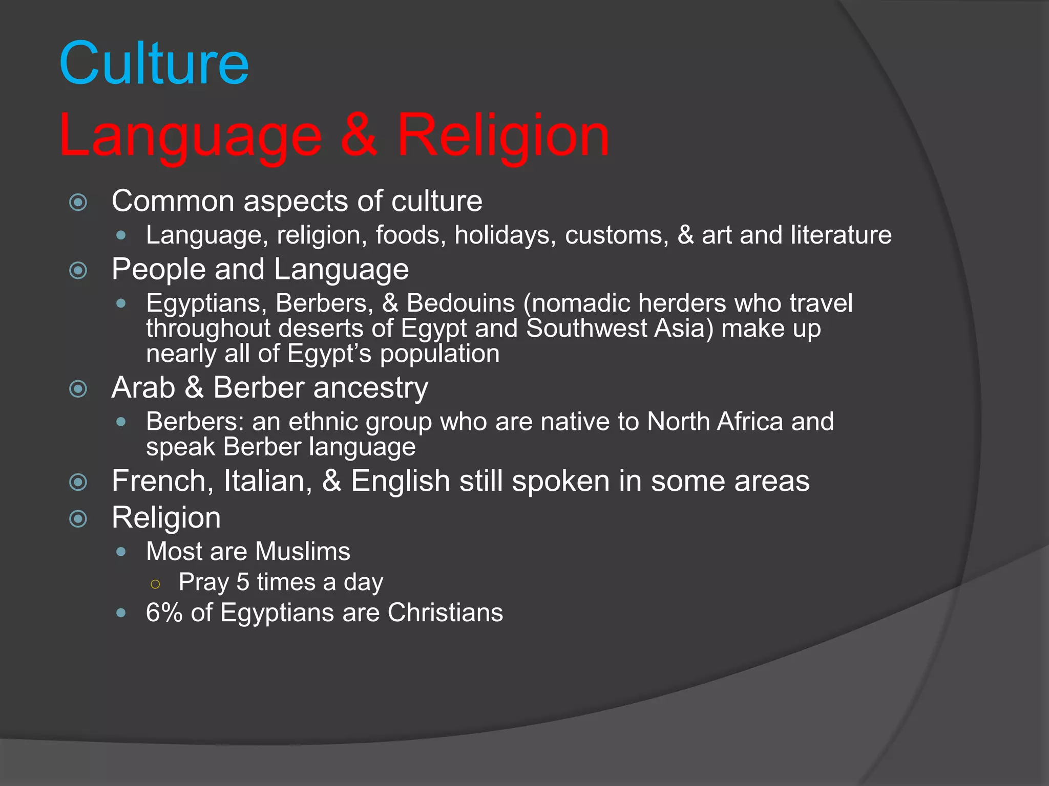 CultureLanguage & ReligionCommon aspects of cultureLanguage, religion, foods, holidays, customs, & art and literaturePeople and LanguageEgyptians, Berbers, & Bedouins (nomadic herders who travel throughout deserts of Egypt and Southwest Asia) make up nearly all of Egypt’s populationArab & Berber ancestryBerbers: an ethnic group who are native to North Africa and speak Berber languageFrench, Italian, & English still spoken in some areasReligionMost are MuslimsPray 5 times a day6% of Egyptians are Christians