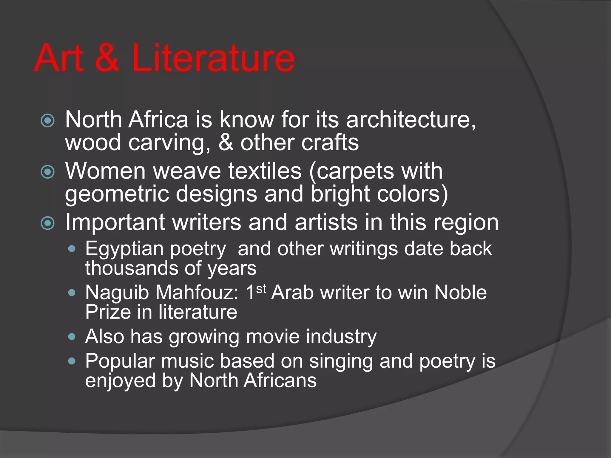 Art & LiteratureNorth Africa is know for its architecture, wood carving, & other craftsWomen weave textiles (carpets with geometric designs and bright colors)Important writers and artists in this regionEgyptian poetry  and other writings date back thousands of yearsNaguib Mahfouz: 1st Arab writer to win Noble Prize in literatureAlso has growing movie industryPopular music based on singing and poetry is enjoyed by North Africans