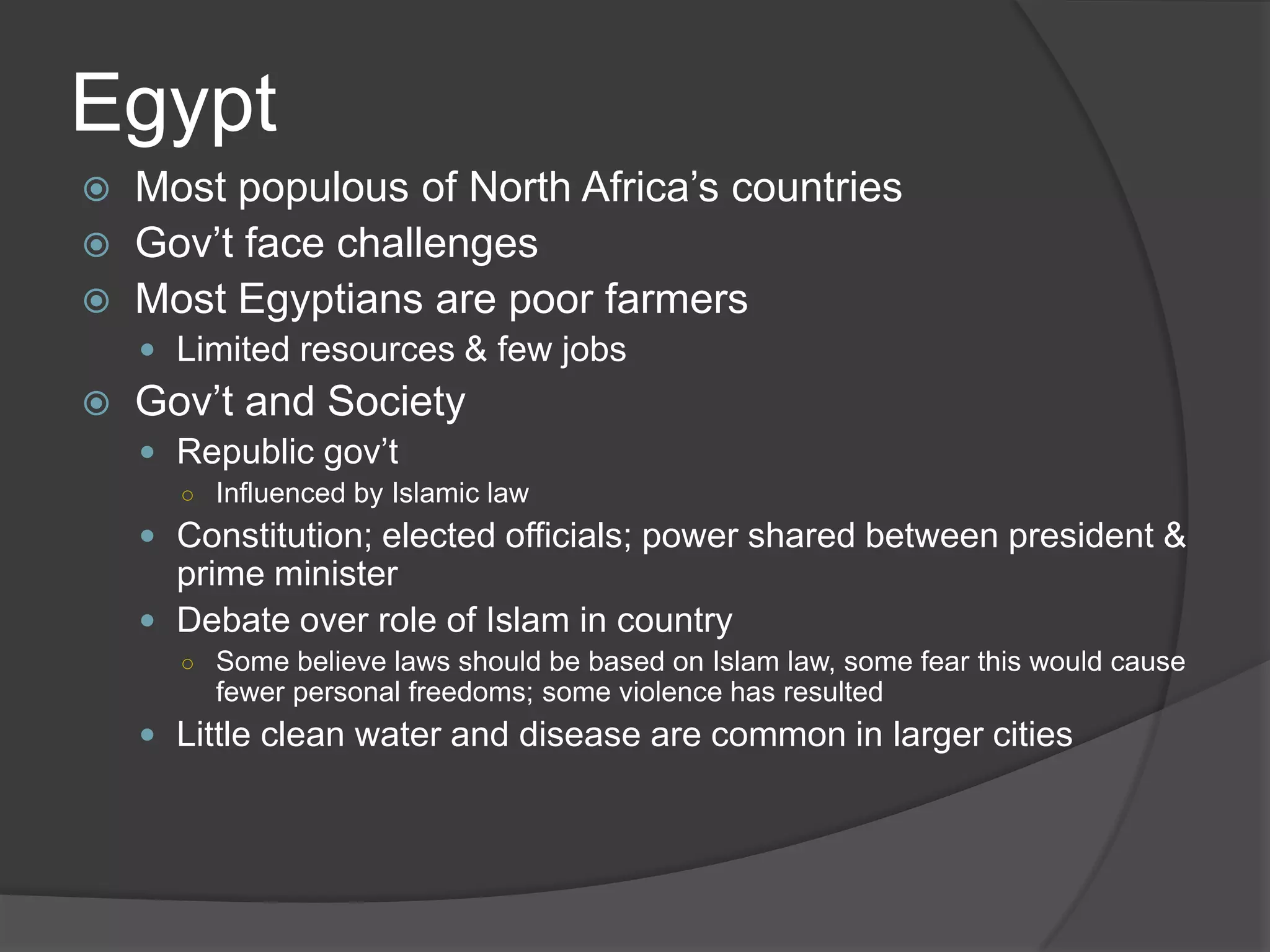EgyptMost populous of North Africa’s countriesGov’t face challengesMost Egyptians are poor farmersLimited resources & few jobsGov’t and SocietyRepublic gov’tInfluenced by Islamic lawConstitution; elected officials; power shared between president & prime ministerDebate over role of Islam in countrySome believe laws should be based on Islam law, some fear this would cause fewer personal freedoms; some violence has resultedLittle clean water and disease are common in larger cities