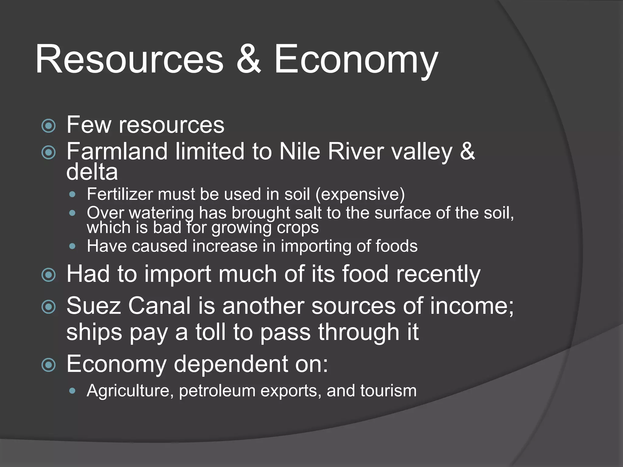 Resources & EconomyFew resourcesFarmland limited to Nile River valley & deltaFertilizer must be used in soil (expensive)Over watering has brought salt to the surface of the soil, which is bad for growing cropsHave caused increase in importing of foodsHad to import much of its food recentlySuez Canal is another sources of income; ships pay a toll to pass through itEconomy dependent on:Agriculture, petroleum exports, and tourism