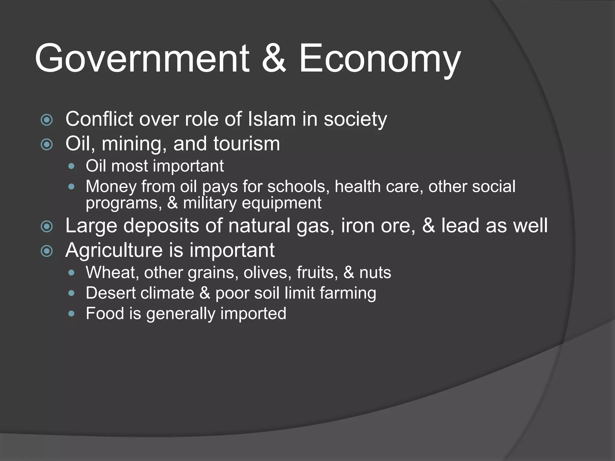 Government & EconomyConflict over role of Islam in societyOil, mining, and tourismOil most importantMoney from oil pays for schools, health care, other social programs, & military equipmentLarge deposits of natural gas, iron ore, & lead as wellAgriculture is importantWheat, other grains, olives, fruits, & nutsDesert climate & poor soil limit farmingFood is generally imported