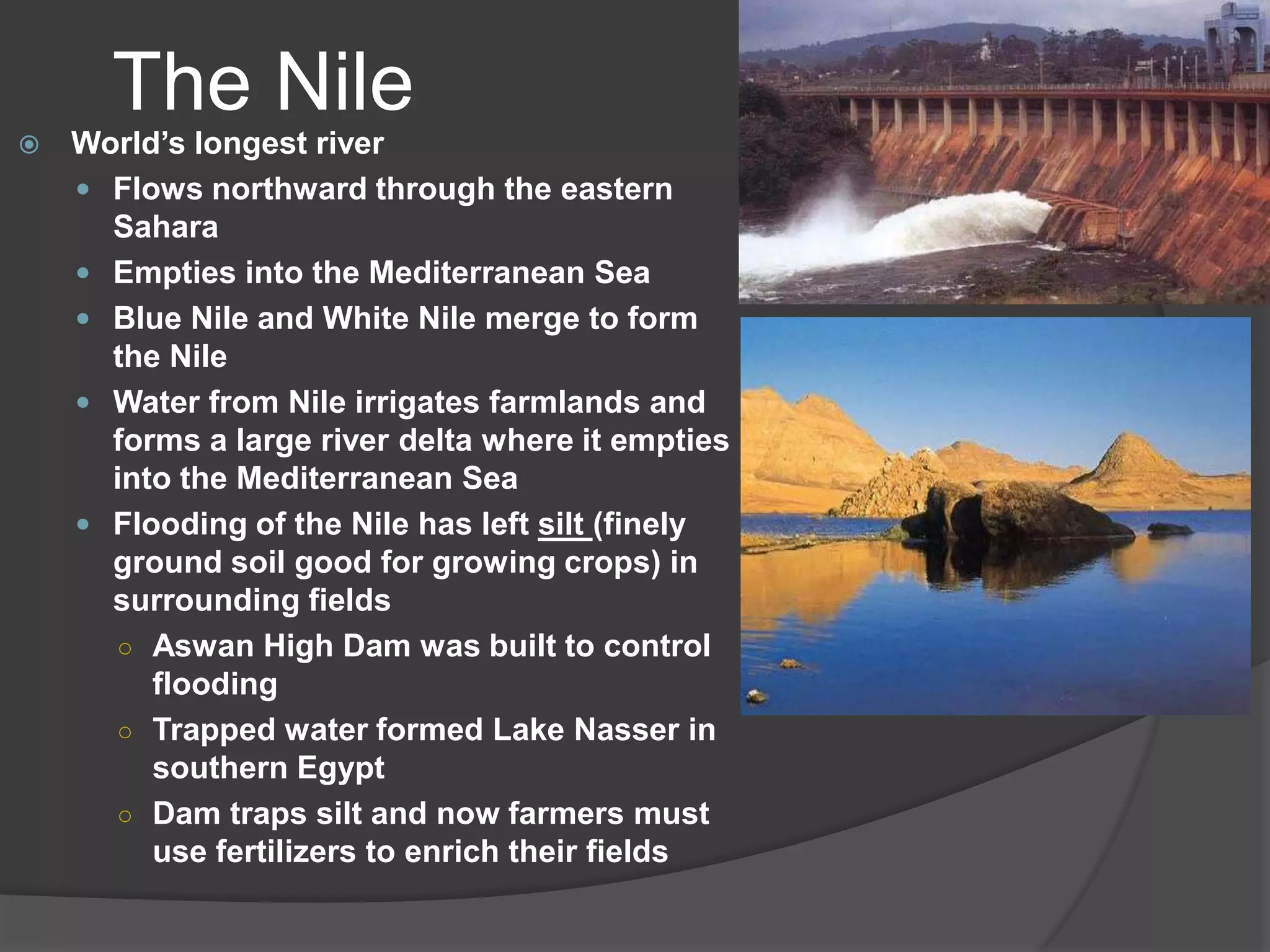 The NileWorld’s longest riverFlows northward through the eastern SaharaEmpties into the Mediterranean SeaBlue Nile and White Nile merge to form the NileWater from Nile irrigates farmlands and forms a large river delta where it empties into the Mediterranean SeaFlooding of the Nile has left silt (finely ground soil good for growing crops) in surrounding fieldsAswan High Dam was built to control floodingTrapped water formed Lake Nasser in southern EgyptDam traps silt and now farmers must use fertilizers to enrich their fields
