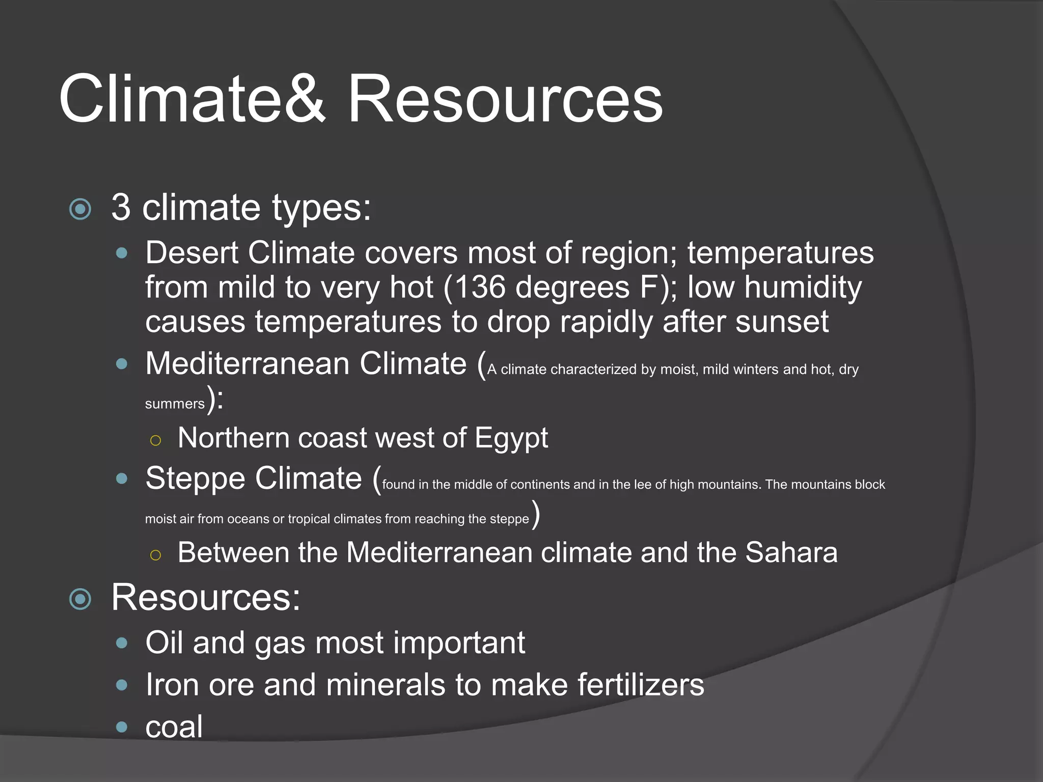 Climate& Resources3 climate types:Desert Climate covers most of region; temperatures from mild to very hot (136 degrees F); low humidity causes temperatures to drop rapidly after sunsetMediterranean Climate (A climate characterized by moist, mild winters and hot, dry summers):Northern coast west of EgyptSteppe Climate (found in the middle of continents and in the lee of high mountains. The mountains block moist air from oceans or tropical climates from reaching the steppe)Between the Mediterranean climate and the SaharaResources:Oil and gas most importantIron ore and minerals to make fertilizerscoal