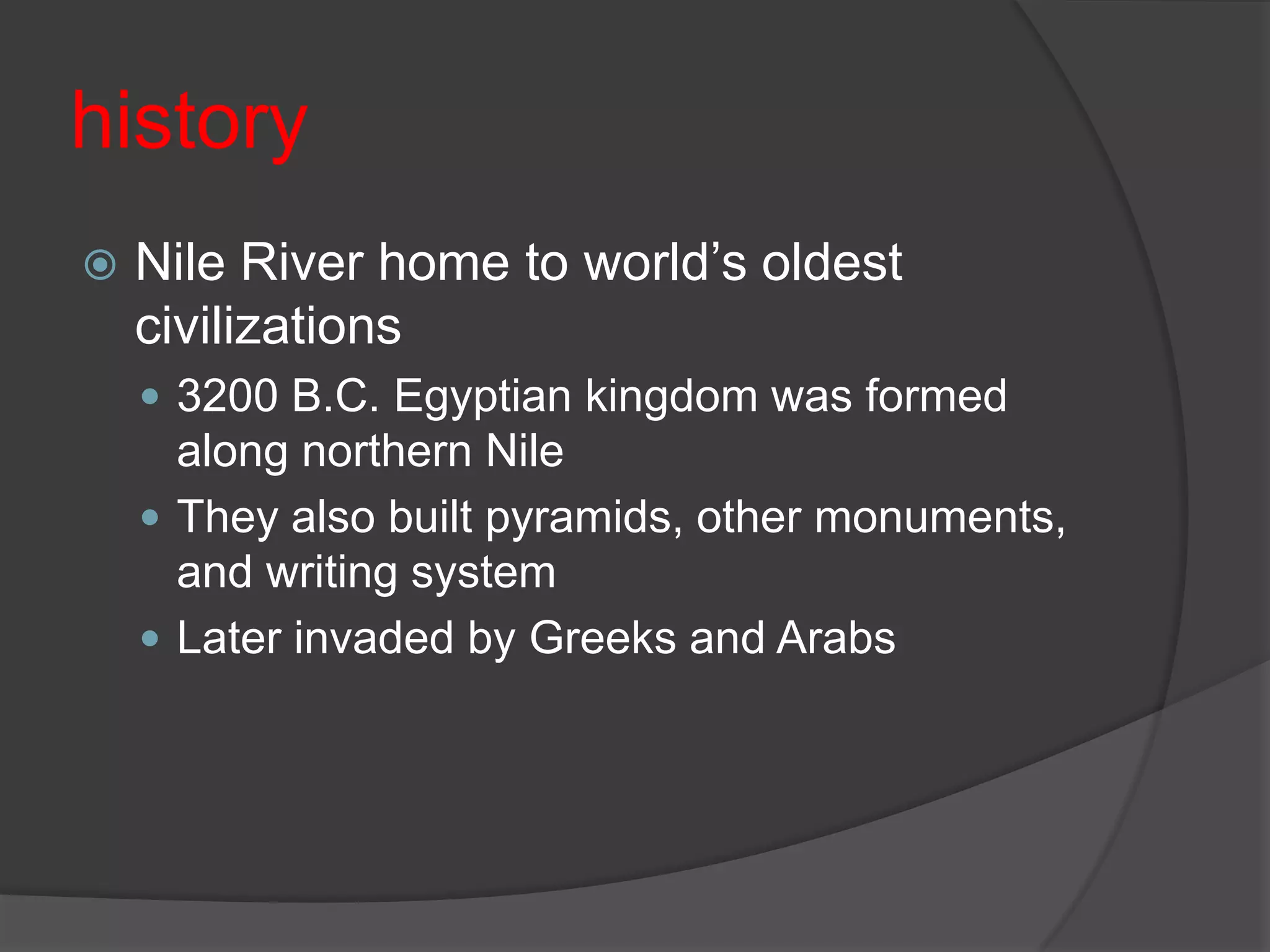 historyNile River home to world’s oldest civilizations3200 B.C. Egyptian kingdom was formed along northern NileThey also built pyramids, other monuments, and writing systemLater invaded by Greeks and Arabs